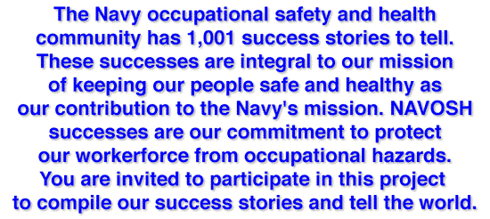 These successes are integral to our mission of keeping our people safe and healthy as our contribution to the Navy's mission. NAVOSH successes are our commitment to protect our workerforce from occupational hazards. You are invited to participate in this project to compile our success stories and tell the world.